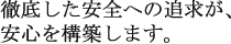 徹底した安全の追求が、安心を構築します。