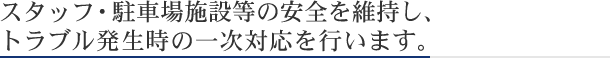 スタッフ・駐車場施設等の安全を維持し、トラブル発生時の一時対応を行います。